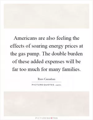 Americans are also feeling the effects of soaring energy prices at the gas pump. The double burden of these added expenses will be far too much for many families Picture Quote #1