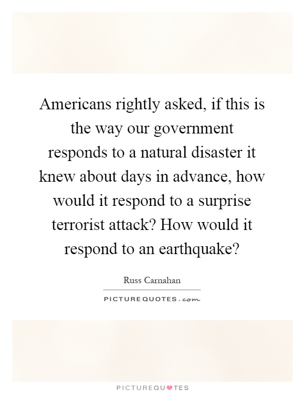 Americans rightly asked, if this is the way our government responds to a natural disaster it knew about days in advance, how would it respond to a surprise terrorist attack? How would it respond to an earthquake? Picture Quote #1