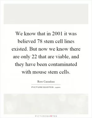 We know that in 2001 it was believed 78 stem cell lines existed. But now we know there are only 22 that are viable, and they have been contaminated with mouse stem cells Picture Quote #1