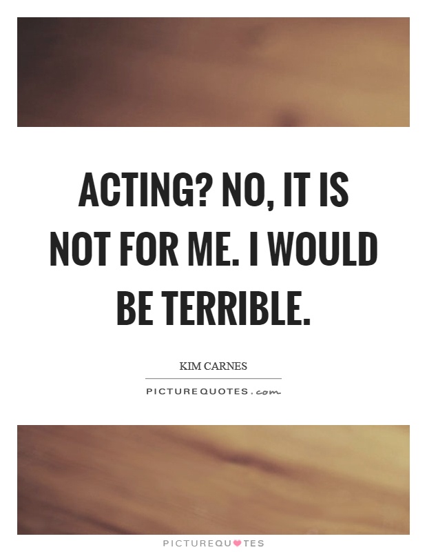 Acting? No, it is not for me. I would be terrible Picture Quote #1
