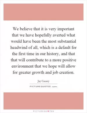 We believe that it is very important that we have hopefully averted what would have been the most substantial headwind of all, which is a default for the first time in our history, and that that will contribute to a more positive environment that we hope will allow for greater growth and job creation Picture Quote #1