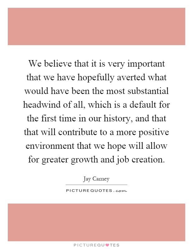 We believe that it is very important that we have hopefully averted what would have been the most substantial headwind of all, which is a default for the first time in our history, and that that will contribute to a more positive environment that we hope will allow for greater growth and job creation Picture Quote #1