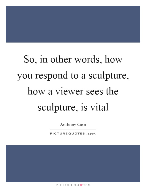 So, in other words, how you respond to a sculpture, how a viewer sees the sculpture, is vital Picture Quote #1