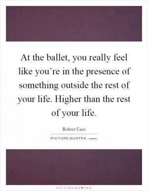 At the ballet, you really feel like you’re in the presence of something outside the rest of your life. Higher than the rest of your life Picture Quote #1