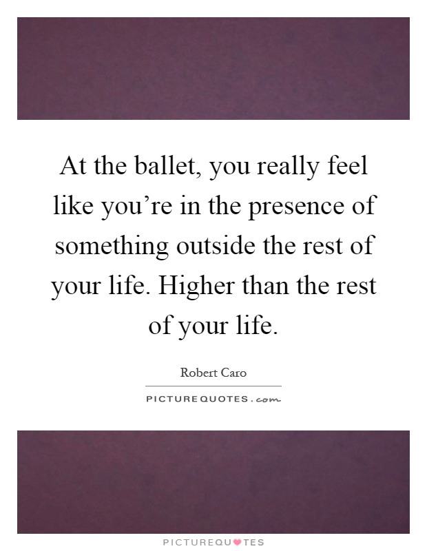 At the ballet, you really feel like you're in the presence of something outside the rest of your life. Higher than the rest of your life Picture Quote #1