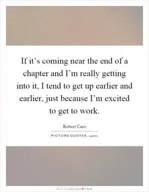 If it’s coming near the end of a chapter and I’m really getting into it, I tend to get up earlier and earlier, just because I’m excited to get to work Picture Quote #1