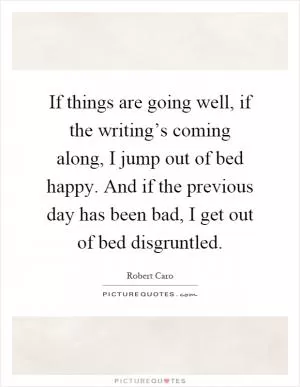If things are going well, if the writing’s coming along, I jump out of bed happy. And if the previous day has been bad, I get out of bed disgruntled Picture Quote #1