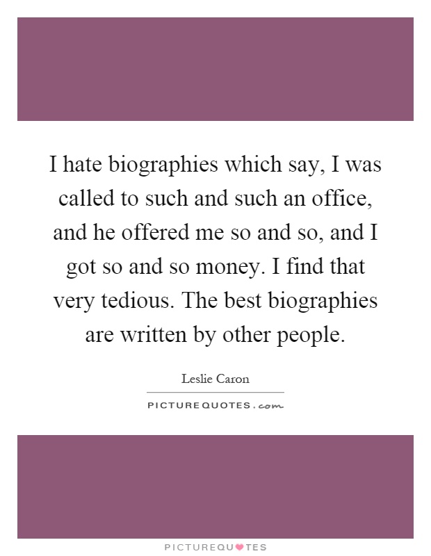 I hate biographies which say, I was called to such and such an office, and he offered me so and so, and I got so and so money. I find that very tedious. The best biographies are written by other people Picture Quote #1