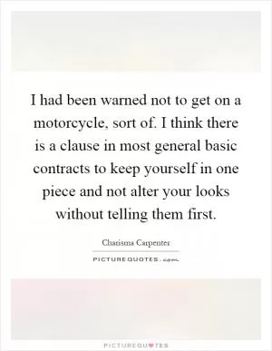 I had been warned not to get on a motorcycle, sort of. I think there is a clause in most general basic contracts to keep yourself in one piece and not alter your looks without telling them first Picture Quote #1