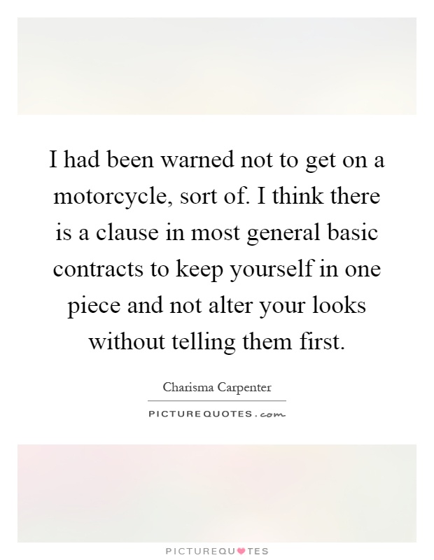 I had been warned not to get on a motorcycle, sort of. I think there is a clause in most general basic contracts to keep yourself in one piece and not alter your looks without telling them first Picture Quote #1