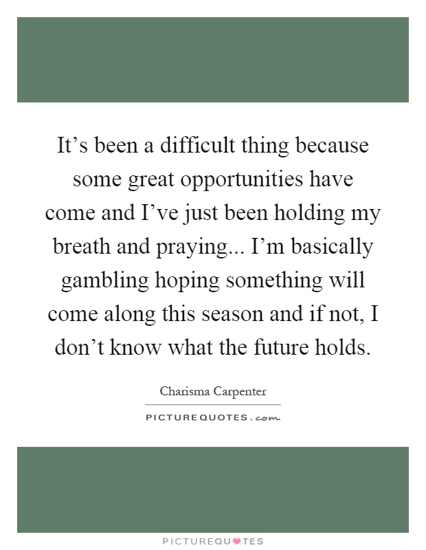 It's been a difficult thing because some great opportunities have come and I've just been holding my breath and praying... I'm basically gambling hoping something will come along this season and if not, I don't know what the future holds Picture Quote #1