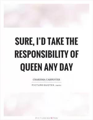 Sure, I’d take the responsibility of queen any day Picture Quote #1