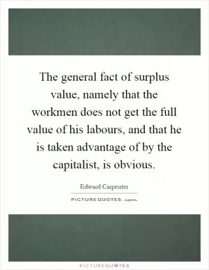 The general fact of surplus value, namely that the workmen does not get the full value of his labours, and that he is taken advantage of by the capitalist, is obvious Picture Quote #1