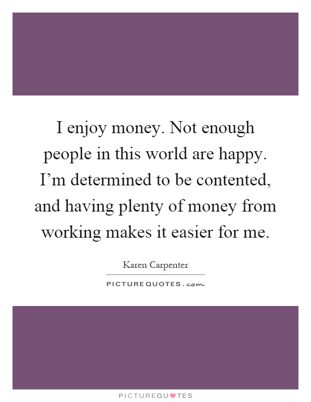 I enjoy money. Not enough people in this world are happy. I'm determined to be contented, and having plenty of money from working makes it easier for me Picture Quote #1