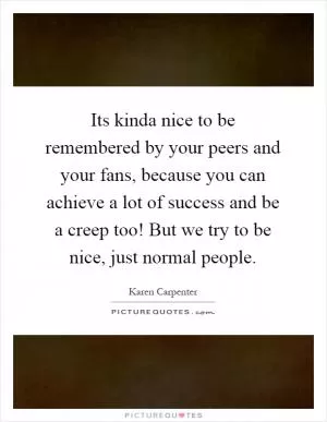 Its kinda nice to be remembered by your peers and your fans, because you can achieve a lot of success and be a creep too! But we try to be nice, just normal people Picture Quote #1