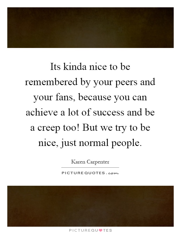 Its kinda nice to be remembered by your peers and your fans, because you can achieve a lot of success and be a creep too! But we try to be nice, just normal people Picture Quote #1