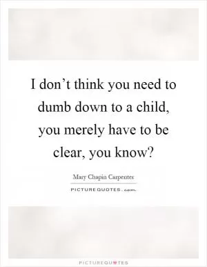 I don’t think you need to dumb down to a child, you merely have to be clear, you know? Picture Quote #1