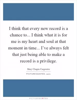 I think that every new record is a chance to... I think what it is for me is my heart and soul at that moment in time... I’ve always felt that just being able to make a record is a privilege Picture Quote #1