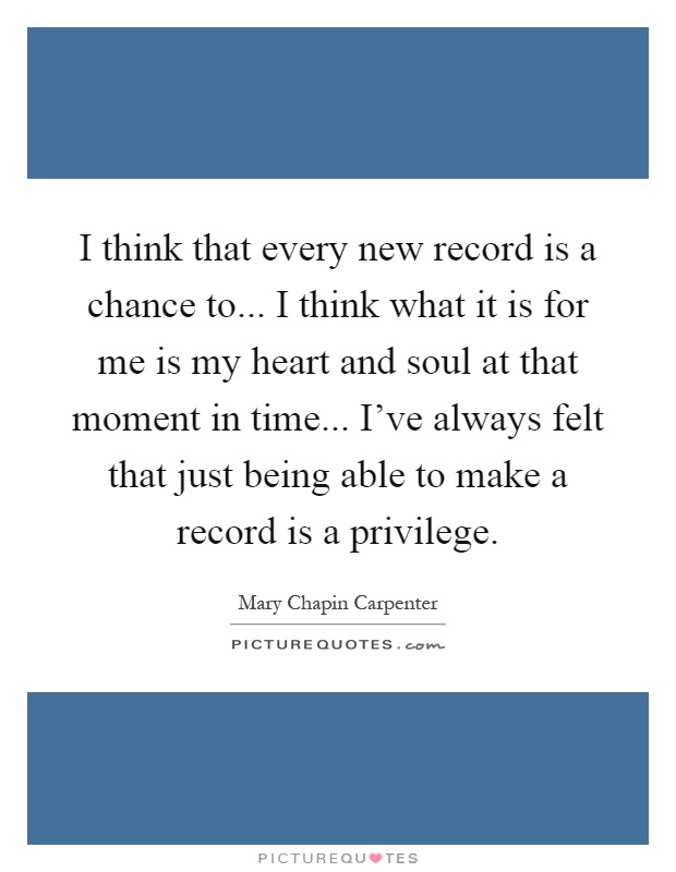 I think that every new record is a chance to... I think what it is for me is my heart and soul at that moment in time... I've always felt that just being able to make a record is a privilege Picture Quote #1