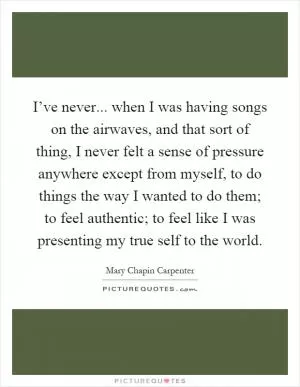 I’ve never... when I was having songs on the airwaves, and that sort of thing, I never felt a sense of pressure anywhere except from myself, to do things the way I wanted to do them; to feel authentic; to feel like I was presenting my true self to the world Picture Quote #1