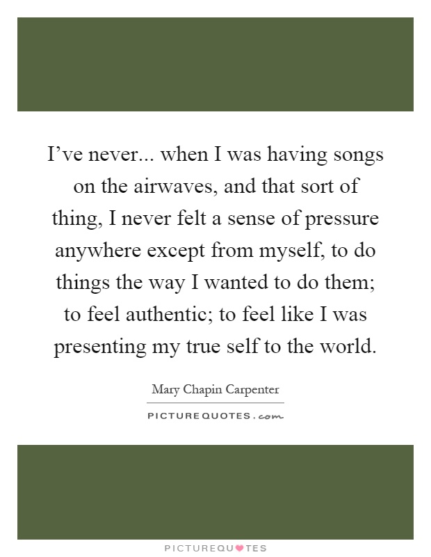 I've never... when I was having songs on the airwaves, and that sort of thing, I never felt a sense of pressure anywhere except from myself, to do things the way I wanted to do them; to feel authentic; to feel like I was presenting my true self to the world Picture Quote #1