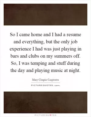 So I came home and I had a resume and everything, but the only job experience I had was just playing in bars and clubs on my summers off. So, I was temping and stuff during the day and playing music at night Picture Quote #1