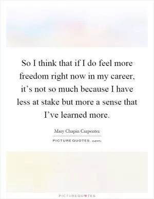 So I think that if I do feel more freedom right now in my career, it’s not so much because I have less at stake but more a sense that I’ve learned more Picture Quote #1