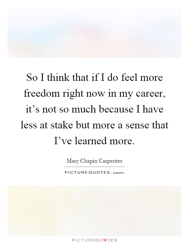So I think that if I do feel more freedom right now in my career, it's not so much because I have less at stake but more a sense that I've learned more Picture Quote #1