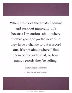 When I think of the artists I admire and seek out musically. It’s because I’m curious about where they’re going to go the next time they have a chance to put a record out. It’s not about where I find them on the radio dial, or how many records they’re selling Picture Quote #1
