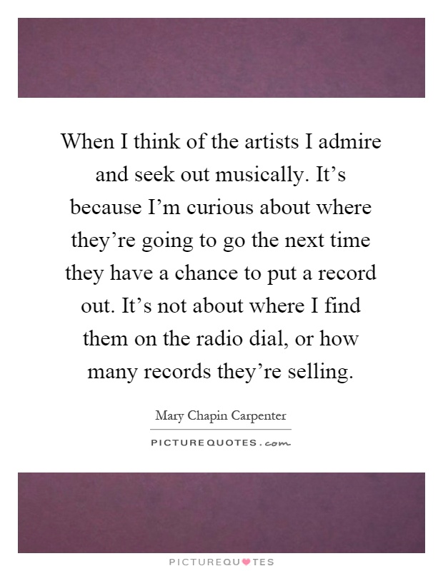 When I think of the artists I admire and seek out musically. It's because I'm curious about where they're going to go the next time they have a chance to put a record out. It's not about where I find them on the radio dial, or how many records they're selling Picture Quote #1
