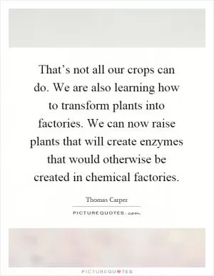 That’s not all our crops can do. We are also learning how to transform plants into factories. We can now raise plants that will create enzymes that would otherwise be created in chemical factories Picture Quote #1