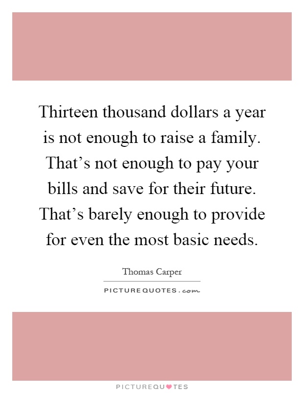 Thirteen thousand dollars a year is not enough to raise a family. That's not enough to pay your bills and save for their future. That's barely enough to provide for even the most basic needs Picture Quote #1