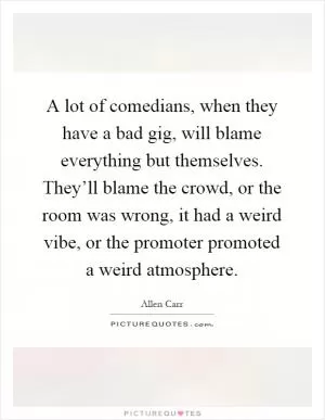 A lot of comedians, when they have a bad gig, will blame everything but themselves. They’ll blame the crowd, or the room was wrong, it had a weird vibe, or the promoter promoted a weird atmosphere Picture Quote #1