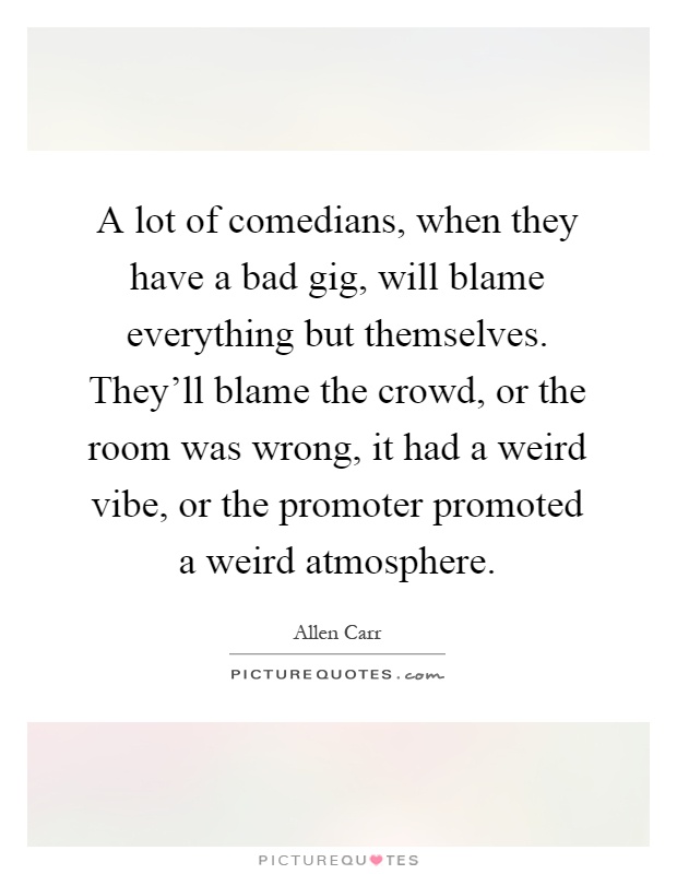 A lot of comedians, when they have a bad gig, will blame everything but themselves. They'll blame the crowd, or the room was wrong, it had a weird vibe, or the promoter promoted a weird atmosphere Picture Quote #1