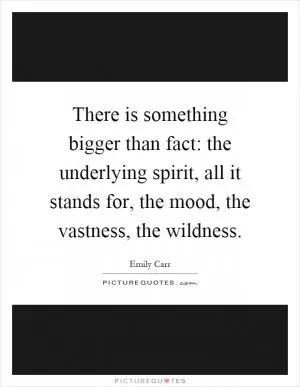 There is something bigger than fact: the underlying spirit, all it stands for, the mood, the vastness, the wildness Picture Quote #1