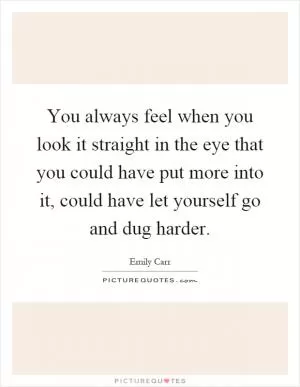 You always feel when you look it straight in the eye that you could have put more into it, could have let yourself go and dug harder Picture Quote #1
