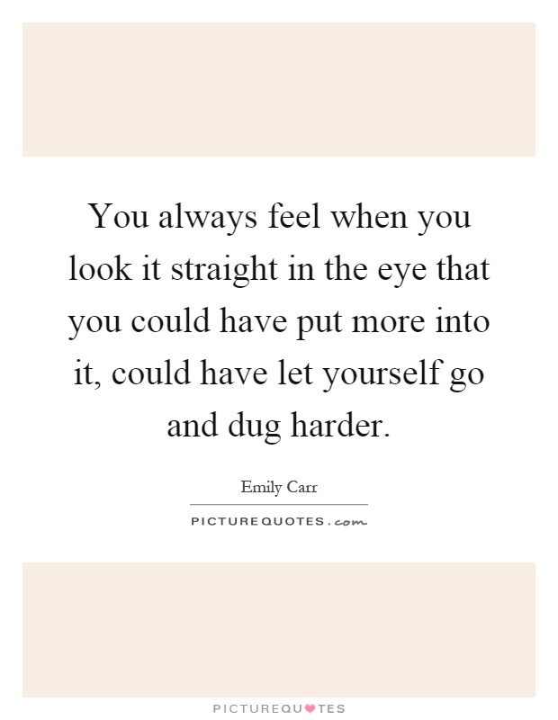 You always feel when you look it straight in the eye that you could have put more into it, could have let yourself go and dug harder Picture Quote #1