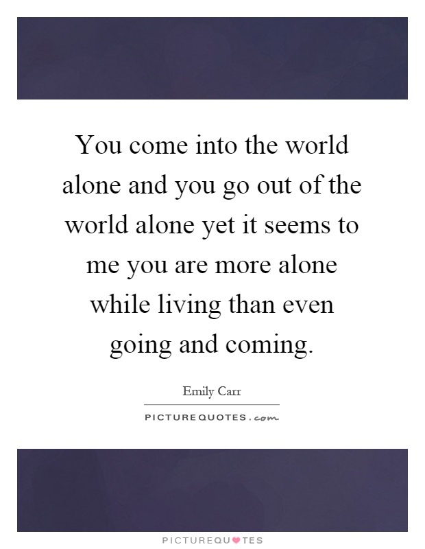 You come into the world alone and you go out of the world alone yet it seems to me you are more alone while living than even going and coming Picture Quote #1