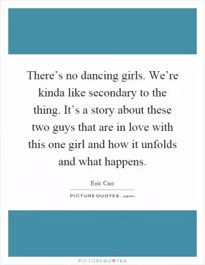 There’s no dancing girls. We’re kinda like secondary to the thing. It’s a story about these two guys that are in love with this one girl and how it unfolds and what happens Picture Quote #1