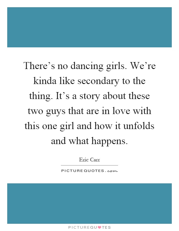 There's no dancing girls. We're kinda like secondary to the thing. It's a story about these two guys that are in love with this one girl and how it unfolds and what happens Picture Quote #1