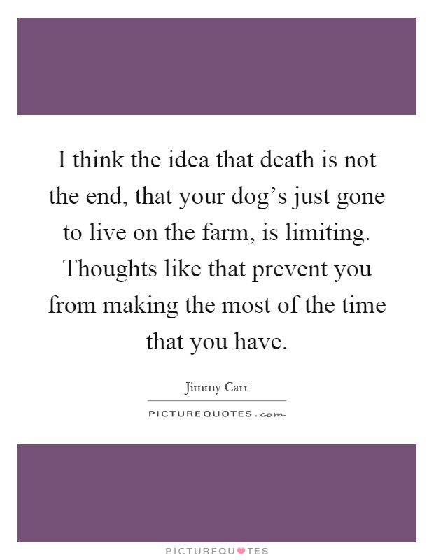 I think the idea that death is not the end, that your dog's just gone to live on the farm, is limiting. Thoughts like that prevent you from making the most of the time that you have Picture Quote #1