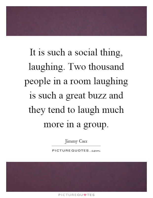 It is such a social thing, laughing. Two thousand people in a room laughing is such a great buzz and they tend to laugh much more in a group Picture Quote #1