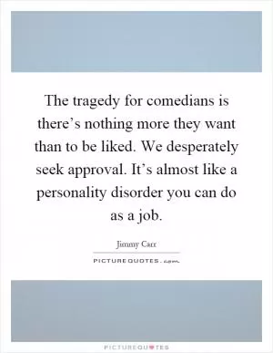 The tragedy for comedians is there’s nothing more they want than to be liked. We desperately seek approval. It’s almost like a personality disorder you can do as a job Picture Quote #1
