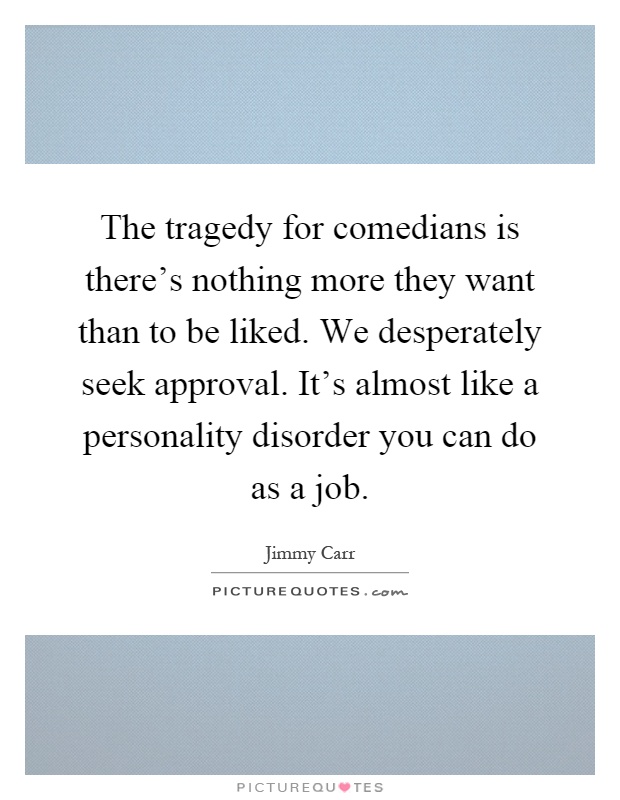 The tragedy for comedians is there's nothing more they want than to be liked. We desperately seek approval. It's almost like a personality disorder you can do as a job Picture Quote #1
