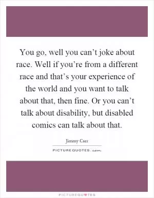 You go, well you can’t joke about race. Well if you’re from a different race and that’s your experience of the world and you want to talk about that, then fine. Or you can’t talk about disability, but disabled comics can talk about that Picture Quote #1