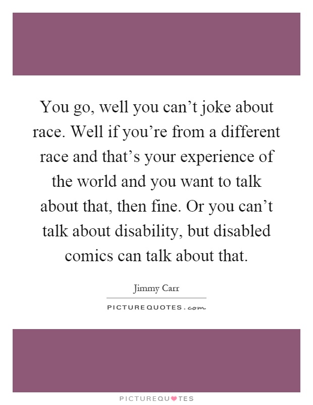 You go, well you can't joke about race. Well if you're from a different race and that's your experience of the world and you want to talk about that, then fine. Or you can't talk about disability, but disabled comics can talk about that Picture Quote #1