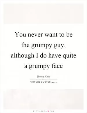 You never want to be the grumpy guy, although I do have quite a grumpy face Picture Quote #1