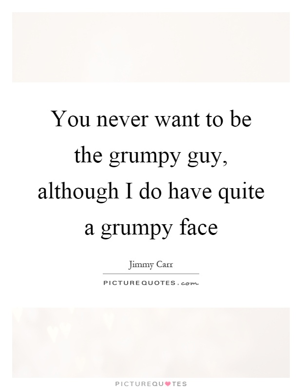 You never want to be the grumpy guy, although I do have quite a grumpy face Picture Quote #1