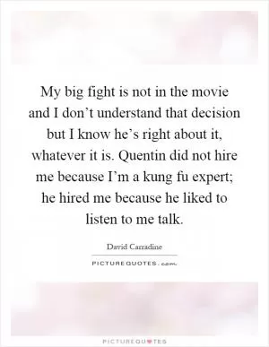 My big fight is not in the movie and I don’t understand that decision but I know he’s right about it, whatever it is. Quentin did not hire me because I’m a kung fu expert; he hired me because he liked to listen to me talk Picture Quote #1