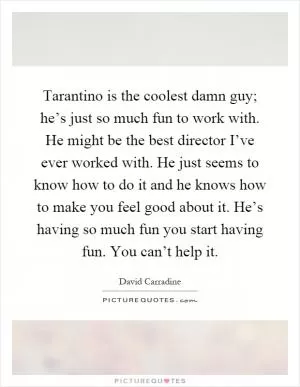 Tarantino is the coolest damn guy; he’s just so much fun to work with. He might be the best director I’ve ever worked with. He just seems to know how to do it and he knows how to make you feel good about it. He’s having so much fun you start having fun. You can’t help it Picture Quote #1